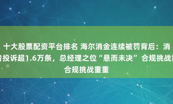 十大股票配資平臺排名 海爾消金連續被罰背后：消費者投訴超1.6萬條，總經理之位“懸而未決” 合規挑戰重重