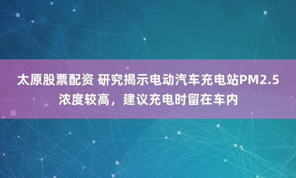 太原股票配資 研究揭示電動汽車充電站PM2.5濃度較高，建議充電時留在車內