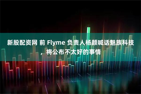 新股配資網 前 Flyme 負責人楊顏喊話魅族科技，將公布不太好的事情