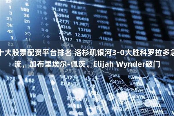 十大股票配資平臺排名 洛杉磯銀河3-0大勝科羅拉多急流，加布里埃爾-佩茨、Elijah Wynder破門