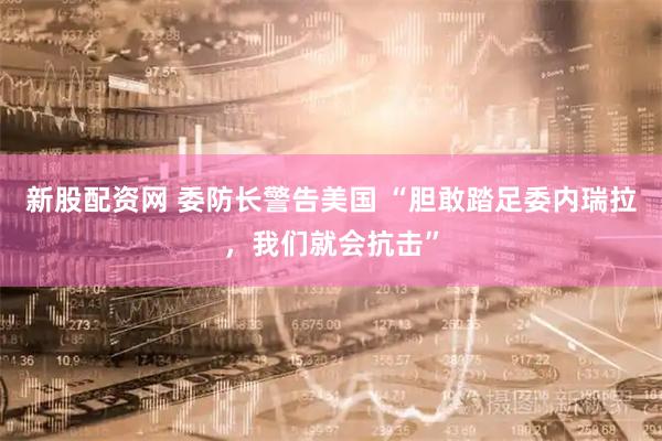 新股配資網 委防長警告美國 “膽敢踏足委內瑞拉，我們就會抗擊”