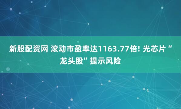 新股配資網 滾動市盈率達1163.77倍! 光芯片“龍頭股”提示風險