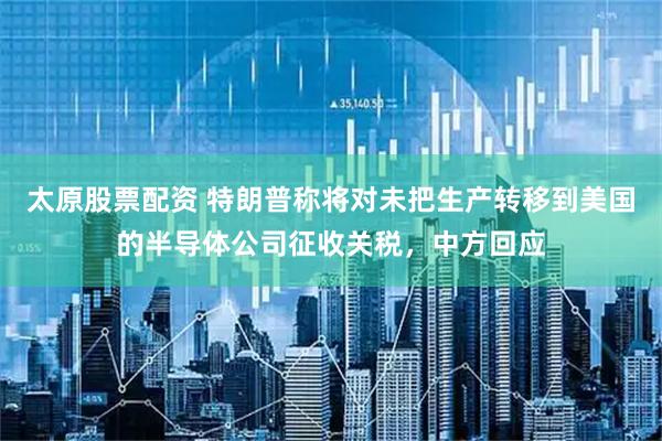 太原股票配資 特朗普稱將對未把生產轉移到美國的半導體公司征收關稅，中方回應