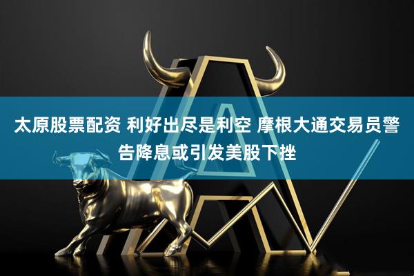 太原股票配資 利好出盡是利空 摩根大通交易員警告降息或引發美股下挫