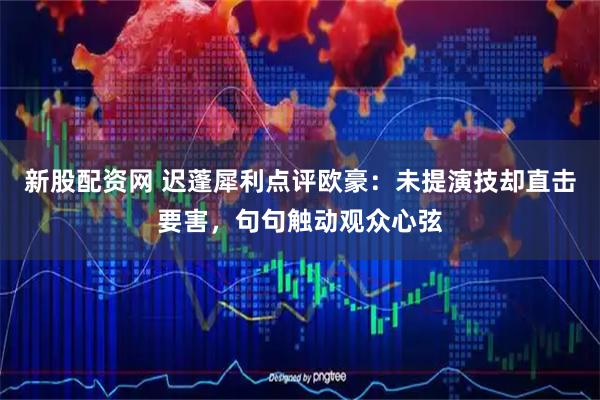 新股配資網 遲蓬犀利點評歐豪：未提演技卻直擊要害，句句觸動觀眾心弦