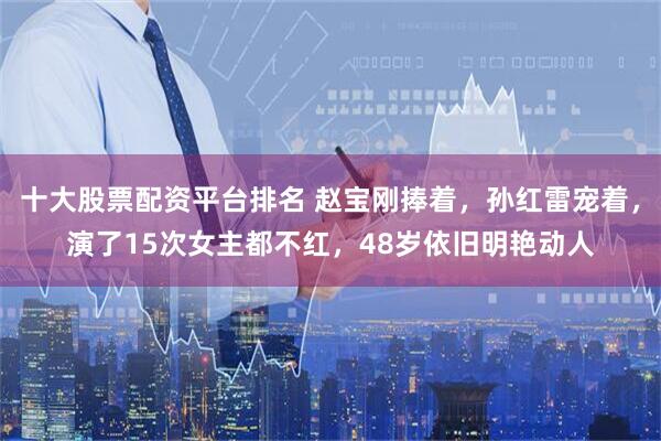 十大股票配資平臺排名 趙寶剛捧著，孫紅雷寵著，演了15次女主都不紅，48歲依舊明艷動人