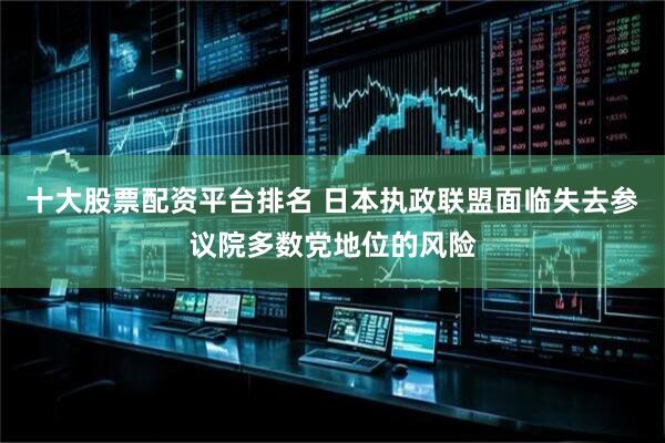 十大股票配資平臺排名 日本執政聯盟面臨失去參議院多數黨地位的風險