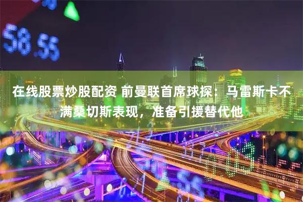 在線股票炒股配資 前曼聯首席球探：馬雷斯卡不滿桑切斯表現，準備引援替代他