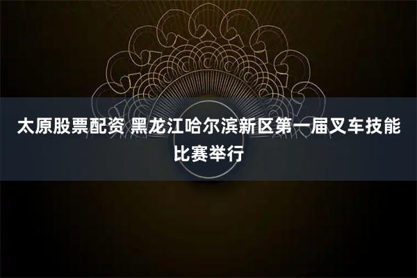 太原股票配資 黑龍江哈爾濱新區第一屆叉車技能比賽舉行