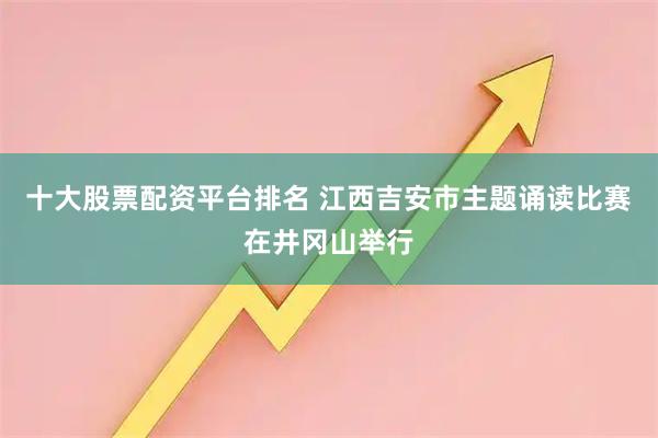 十大股票配資平臺排名 江西吉安市主題誦讀比賽在井岡山舉行