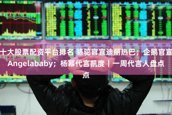 十大股票配資平臺排名 駱駝官宣迪麗熱巴；企鵝官宣Angelababy；楊冪代言凱度｜一周代言人盤點
