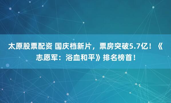 太原股票配資 國慶檔新片，票房突破5.7億！《志愿軍：浴血和平》排名榜首！