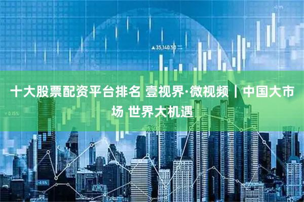 十大股票配資平臺排名 壹視界·微視頻｜中國大市場 世界大機遇