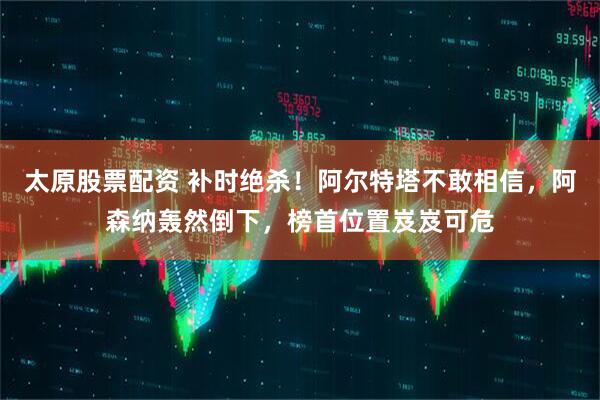 太原股票配資 補時絕殺！阿爾特塔不敢相信，阿森納轟然倒下，榜首位置岌岌可危