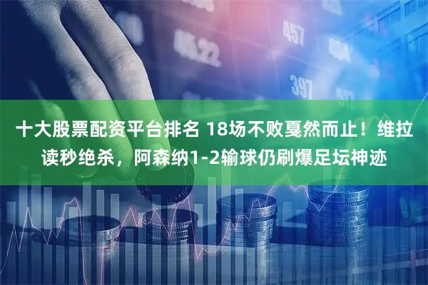 十大股票配資平臺排名 18場不敗戛然而止！維拉讀秒絕殺，阿森納1-2輸球仍刷爆足壇神跡