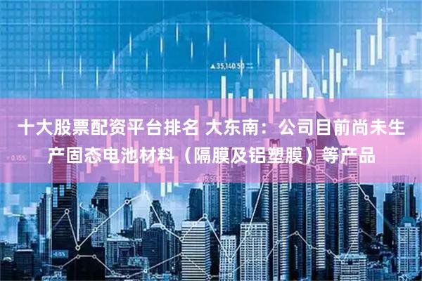 十大股票配資平臺排名 大東南：公司目前尚未生產固態電池材料（隔膜及鋁塑膜）等產品