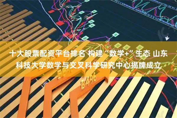 十大股票配資平臺排名 構建“數學+”生態 山東科技大學數學與交叉科學研究中心揭牌成立