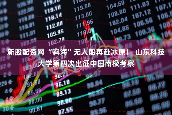 新股配資網 “嵙?！睙o人船再赴冰原！ 山東科技大學第四次出征中國南極考察
