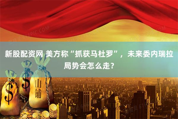 新股配資網 美方稱“抓獲馬杜羅”，未來委內瑞拉局勢會怎么走？