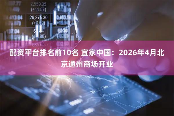 配資平臺排名前10名 宜家中國：2026年4月北京通州商場開業