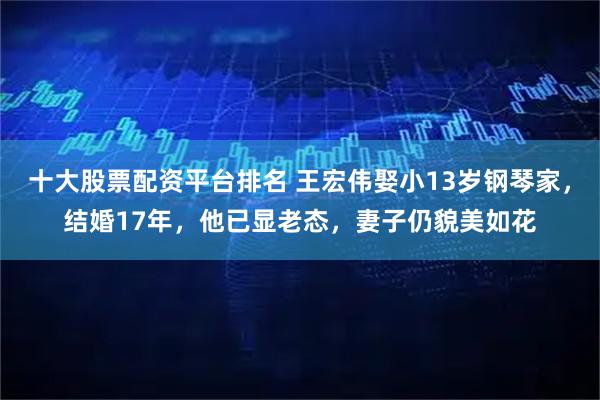 十大股票配資平臺排名 王宏偉娶小13歲鋼琴家，結婚17年，他已顯老態，妻子仍貌美如花