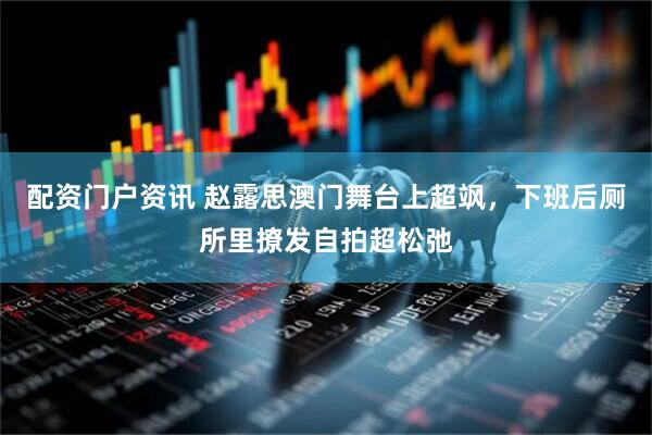 配資門戶資訊 趙露思澳門舞臺上超颯，下班后廁所里撩發自拍超松弛