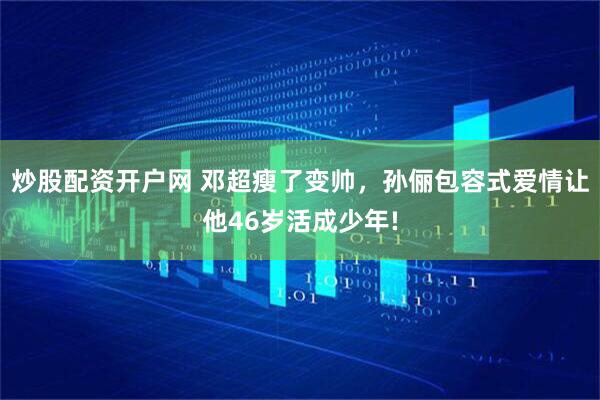 炒股配資開戶網 鄧超瘦了變帥，孫儷包容式愛情讓他46歲活成少年!