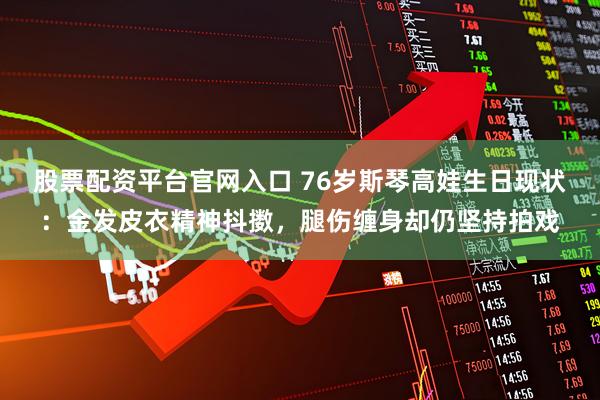股票配資平臺官網入口 76歲斯琴高娃生日現狀：金發皮衣精神抖擻，腿傷纏身卻仍堅持拍戲
