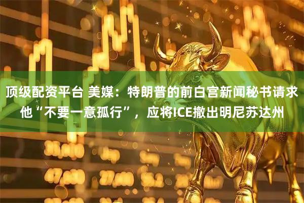 頂級配資平臺 美媒：特朗普的前白宮新聞秘書請求他“不要一意孤行”，應將ICE撤出明尼蘇達州