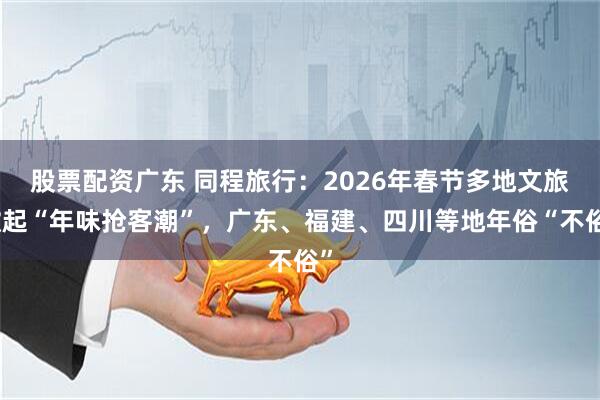 股票配資廣東 同程旅行：2026年春節多地文旅掀起“年味搶客潮”，廣東、福建、四川等地年俗“不俗”