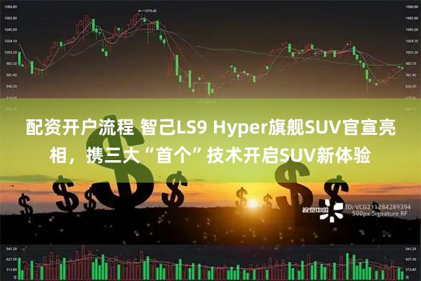 配資開戶流程 智己LS9 Hyper旗艦SUV官宣亮相，攜三大“首個”技術開啟SUV新體驗