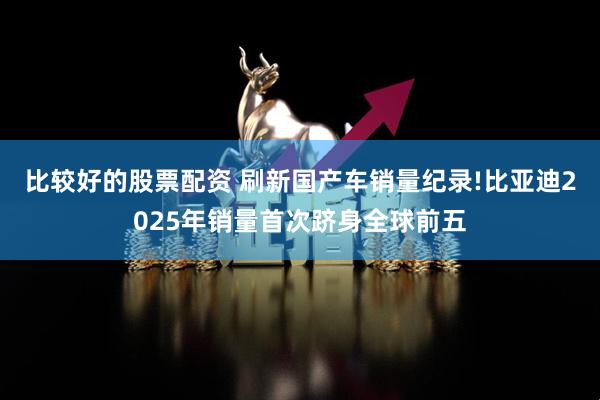 比較好的股票配資 刷新國產車銷量紀錄!比亞迪2025年銷量首次躋身全球前五
