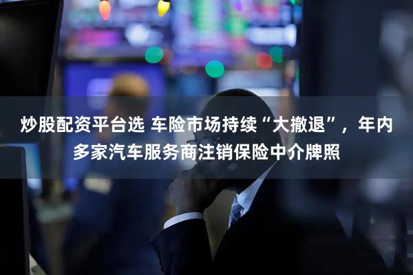 炒股配資平臺選 車險市場持續“大撤退”，年內多家汽車服務商注銷保險中介牌照
