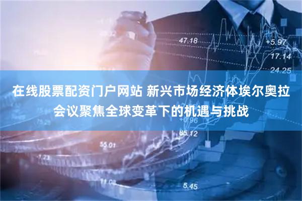 在線股票配資門戶網站 新興市場經濟體埃爾奧拉會議聚焦全球變革下的機遇與挑戰