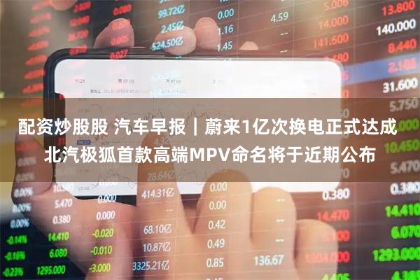 配資炒股股 汽車早報｜蔚來1億次換電正式達成 北汽極狐首款高端MPV命名將于近期公布