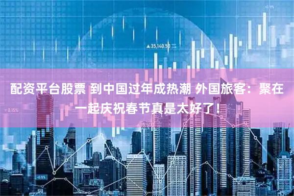 配資平臺股票 到中國過年成熱潮 外國旅客：聚在一起慶祝春節真是太好了！