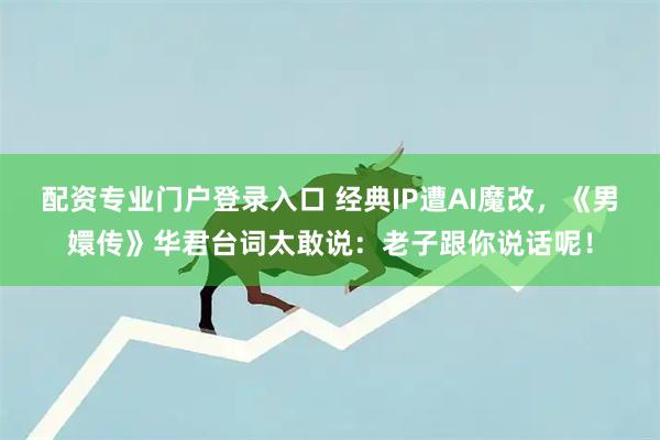 配資專業門戶登錄入口 經典IP遭AI魔改，《男嬛傳》華君臺詞太敢說：老子跟你說話呢！