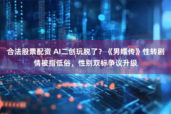 合法股票配資 AI二創玩脫了？《男嬛傳》性轉劇情被指低俗，性別雙標爭議升級
