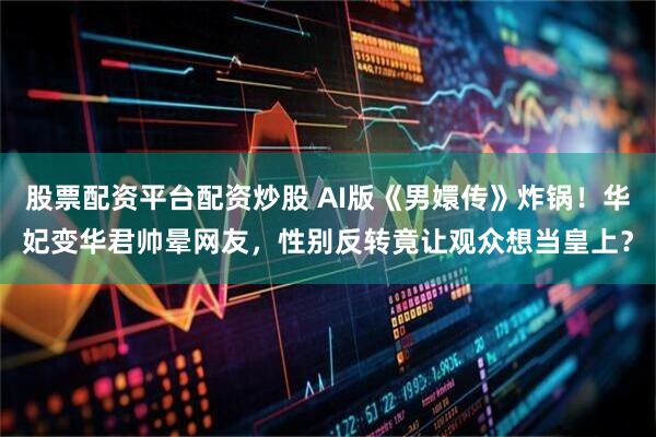 股票配資平臺配資炒股 AI版《男嬛傳》炸鍋！華妃變華君帥暈網友，性別反轉竟讓觀眾想當皇上？