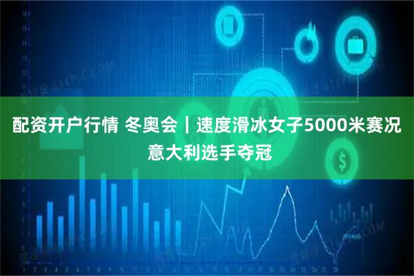 配資開戶行情 冬奧會｜速度滑冰女子5000米賽況 意大利選手奪冠