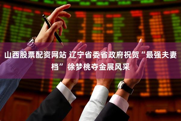 山西股票配資網站 遼寧省委省政府祝賀“最強夫妻檔” 徐夢桃奪金展風采
