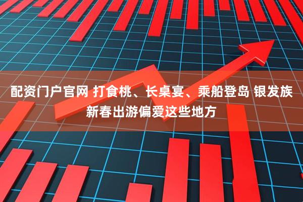 配資門戶官網 打食桃、長桌宴、乘船登島 銀發族新春出游偏愛這些地方