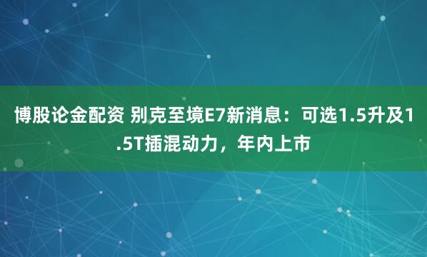 博股論金配資 別克至境E7新消息：可選1.5升及1.5T插混動力，年內上市