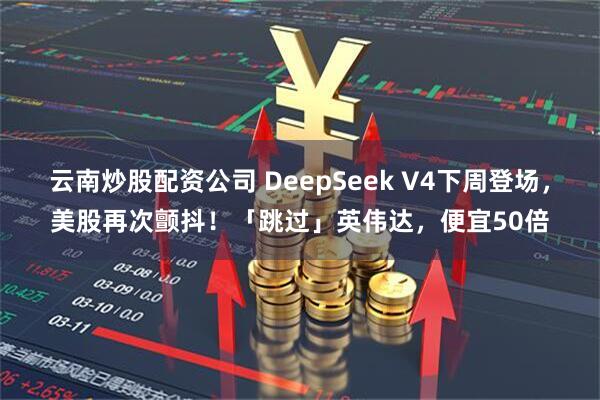 云南炒股配資公司 DeepSeek V4下周登場，美股再次顫抖！「跳過」英偉達，便宜50倍