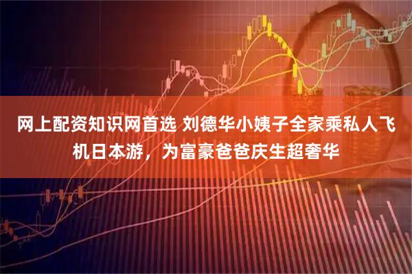 網上配資知識網首選 劉德華小姨子全家乘私人飛機日本游，為富豪爸爸慶生超奢華