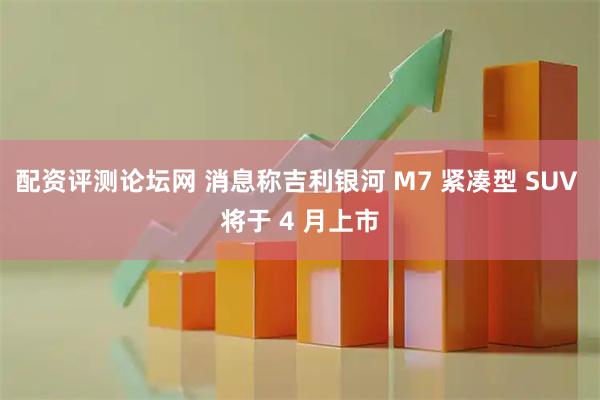 配資評測論壇網 消息稱吉利銀河 M7 緊湊型 SUV 將于 4 月上市