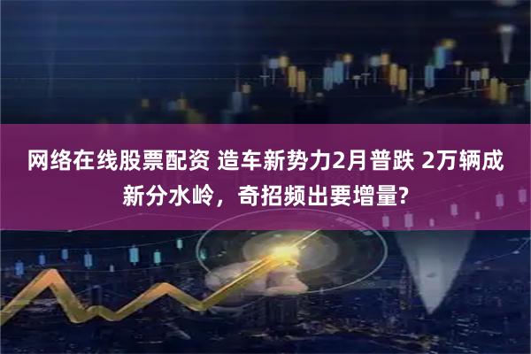 網絡在線股票配資 造車新勢力2月普跌 2萬輛成新分水嶺，奇招頻出要增量?