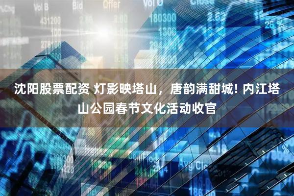 沈陽股票配資 燈影映塔山，唐韻滿甜城! 內江塔山公園春節文化活動收官
