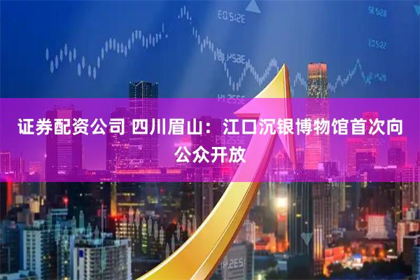 證券配資公司 四川眉山：江口沉銀博物館首次向公眾開放