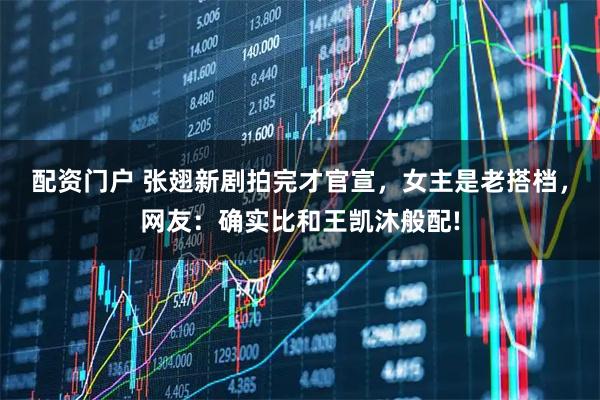 配資門戶 張翅新劇拍完才官宣，女主是老搭檔，網友：確實比和王凱沐般配!